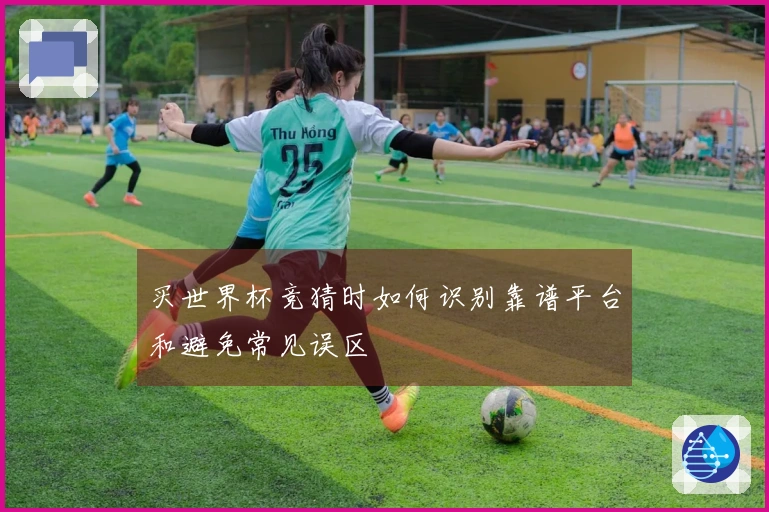 买世界杯竞猜时如何识别靠谱平台和避免常见误区