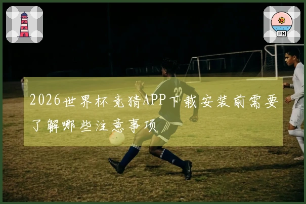 2026世界杯竞猜APP下载安装前需要了解哪些注意事项